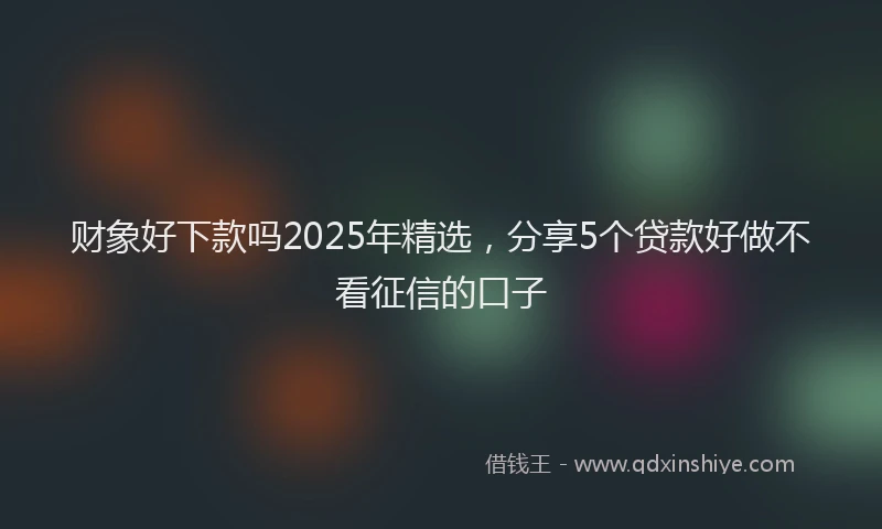 财象好下款吗2025年精选，分享5个贷款好做不看征信的口子