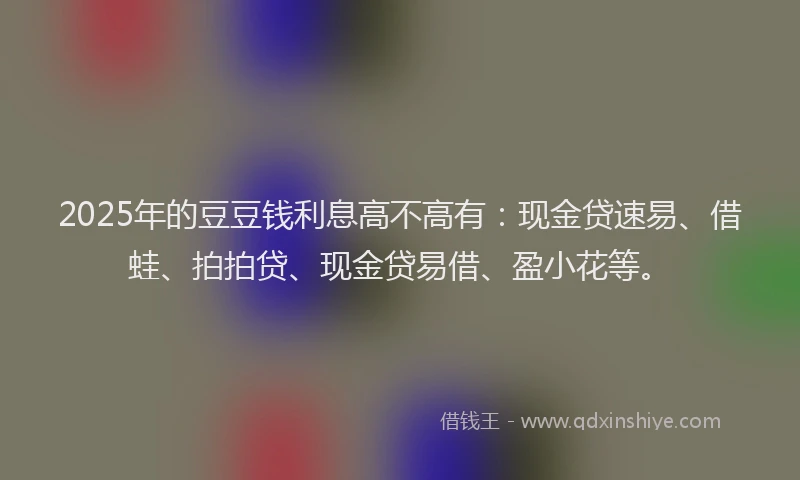 2025年的豆豆钱利息高不高有：现金贷速易、借蛙、拍拍贷、现金贷易借、盈小花等。