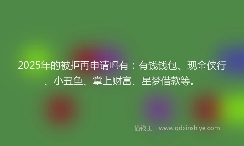2025年的被拒再申请吗有：有钱钱包、现金侠行、小丑鱼、掌上财富、星梦借款等。