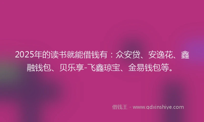 2025年的读书就能借钱有：众安贷、安逸花、鑫融钱包、贝乐享-飞鑫琼宝、金易钱包等。