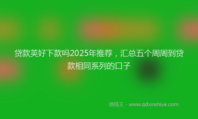 贷款荚好下款吗2025年推荐，汇总五个周周到贷款相同系列的口子