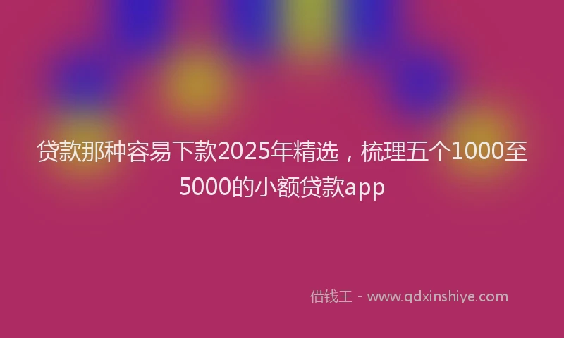 贷款那种容易下款2025年精选，梳理五个1000至5000的小额贷款app