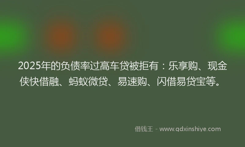 2025年的负债率过高车贷被拒有：乐享购、现金侠快借融、蚂蚁微贷、易速购、闪借易贷宝等。