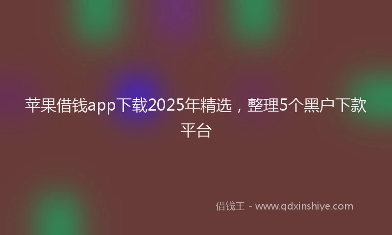苹果借钱app下载2025年精选，整理5个黑户下款平台