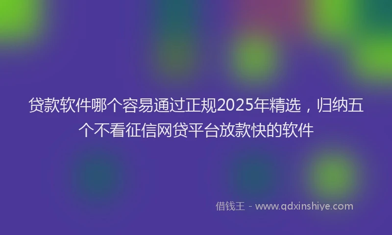 贷款软件哪个容易通过正规2025年精选，归纳五个不看征信网贷平台放款快的软件