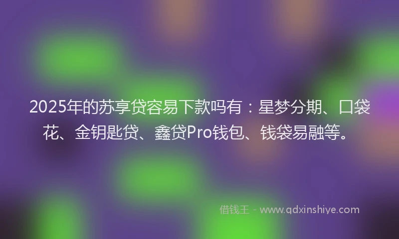 2025年的苏享贷容易下款吗有：星梦分期、口袋花、金钥匙贷、鑫贷Pro钱包、钱袋易融等。