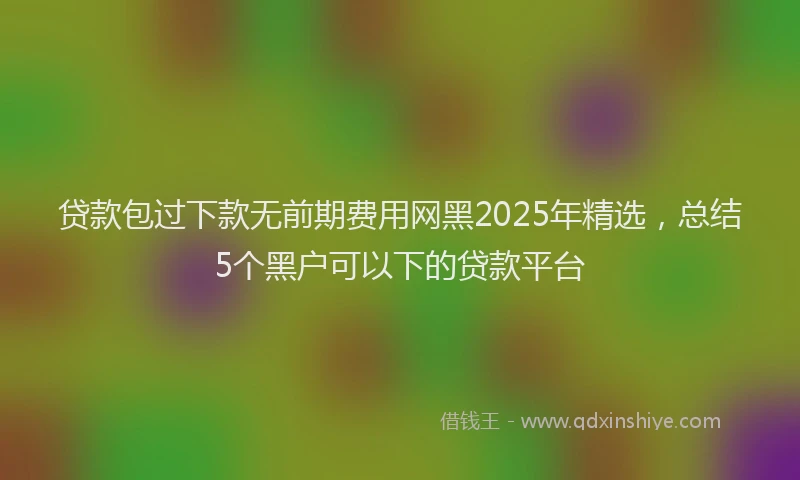 贷款包过下款无前期费用网黑2025年精选，总结5个黑户可以下的贷款平台