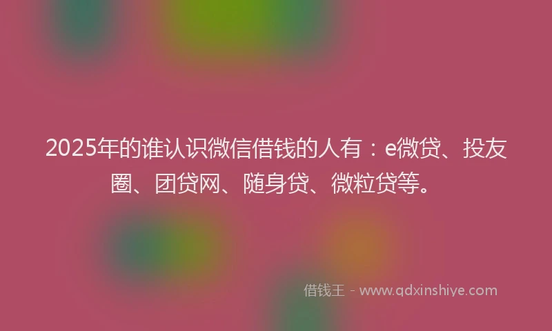 2025年的谁认识微信借钱的人有：e微贷、投友圈、团贷网、随身贷、微粒贷等。