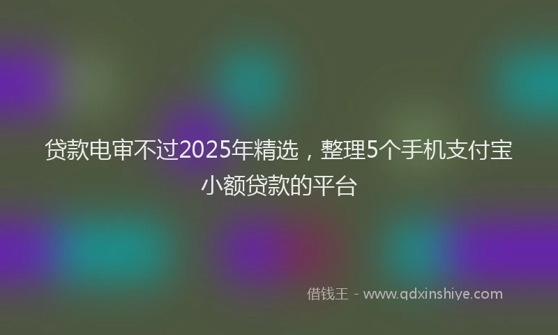 贷款电审不过2025年精选，整理5个手机支付宝小额贷款的平台