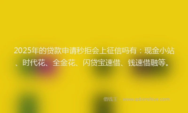 2025年的贷款申请秒拒会上征信吗有：现金小站、时代花、全金花、闪贷宝速借、钱速借融等。