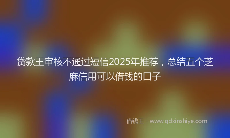 贷款王审核不通过短信2025年推荐，总结五个芝麻信用可以借钱的口子