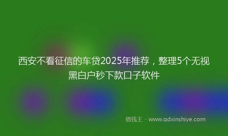 西安不看征信的车贷2025年推荐，整理5个无视黑白户秒下款口子软件