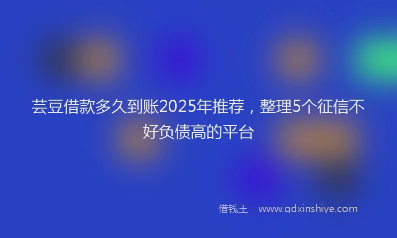 芸豆借款多久到账2025年推荐，整理5个征信不好负债高的平台