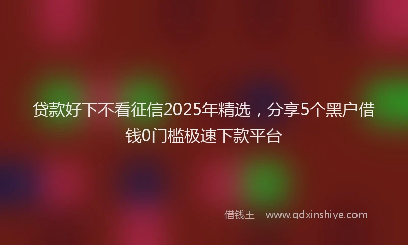 贷款好下不看征信2025年精选，分享5个黑户借钱0门槛极速下款平台