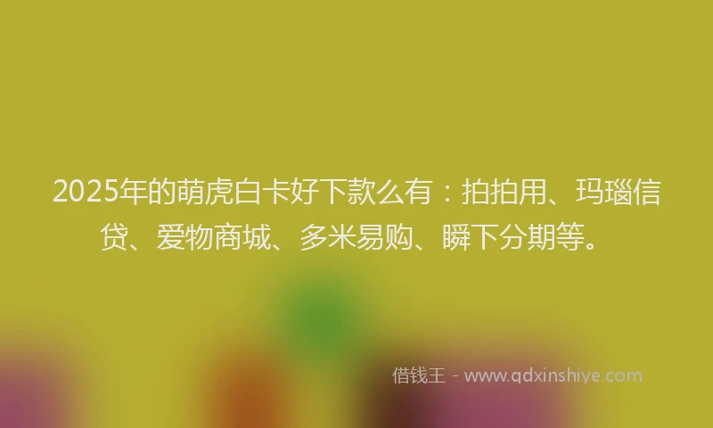2025年的萌虎白卡好下款么有：拍拍用、玛瑙信贷、爱物商城、多米易购、瞬下分期等。