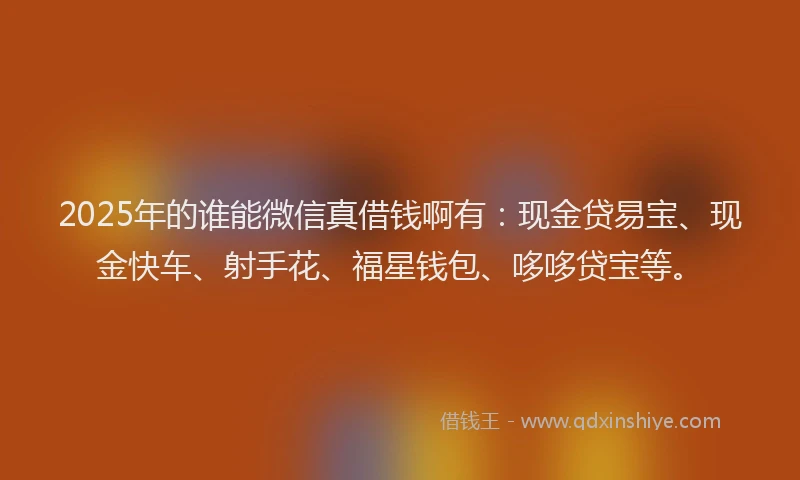 2025年的谁能微信真借钱啊有：现金贷易宝、现金快车、射手花、福星钱包、哆哆贷宝等。