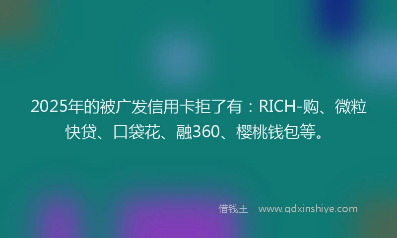 2025年的被广发信用卡拒了有：RICH-购、微粒快贷、口袋花、融360、樱桃钱包等。