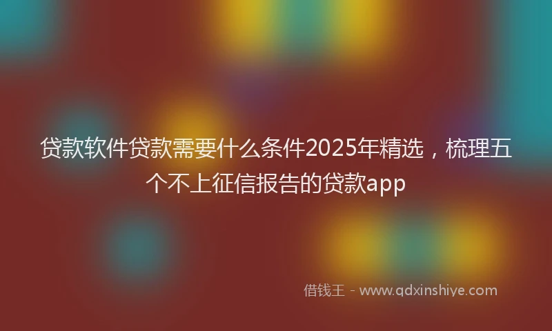 贷款软件贷款需要什么条件2025年精选，梳理五个不上征信报告的贷款app