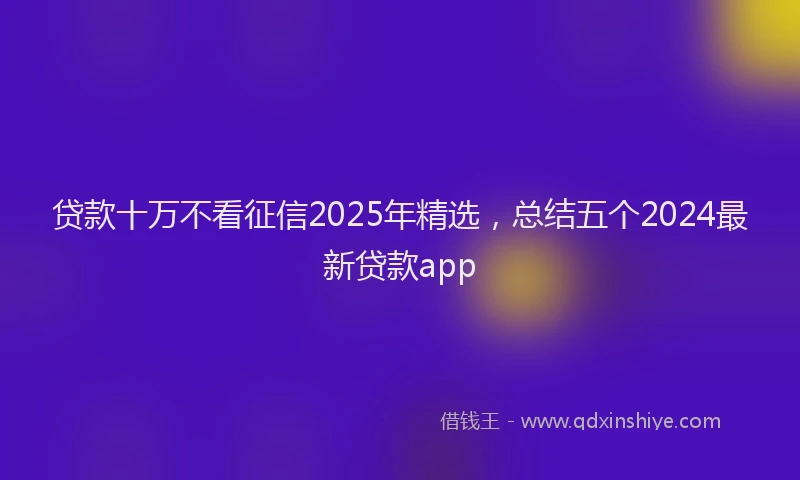 贷款十万不看征信2025年精选，总结五个2024最新贷款app