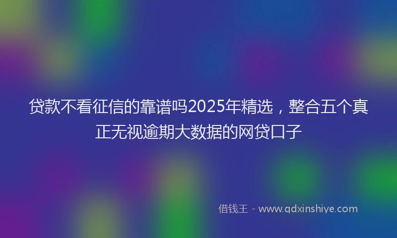 贷款不看征信的靠谱吗2025年精选，整合五个真正无视逾期大数据的网贷口子