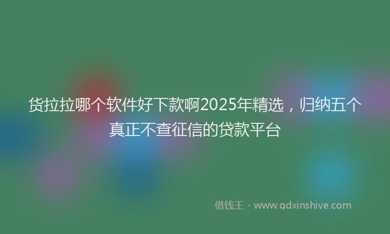 货拉拉哪个软件好下款啊2025年精选，归纳五个真正不查征信的贷款平台