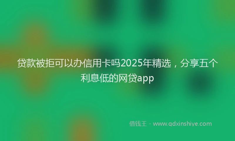 贷款被拒可以办信用卡吗2025年精选，分享五个利息低的网贷app