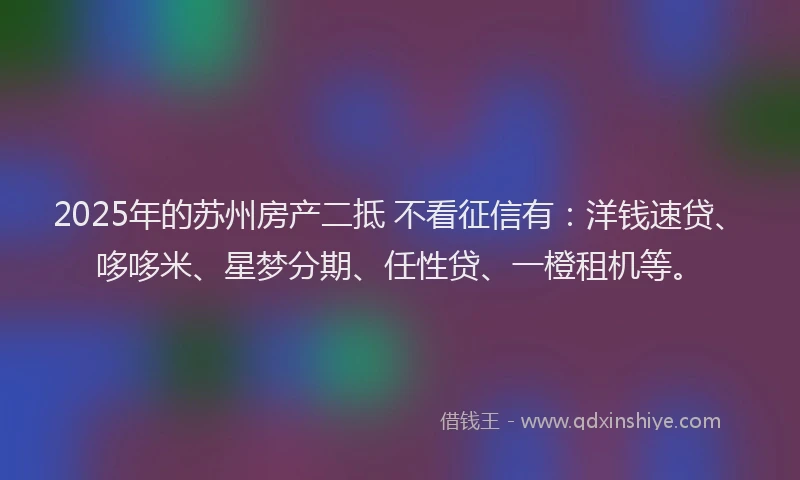 2025年的苏州房产二抵 不看征信有：洋钱速贷、哆哆米、星梦分期、任性贷、一橙租机等。
