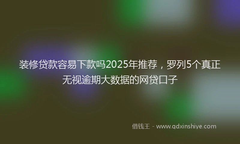 装修贷款容易下款吗2025年推荐，罗列5个真正无视逾期大数据的网贷口子
