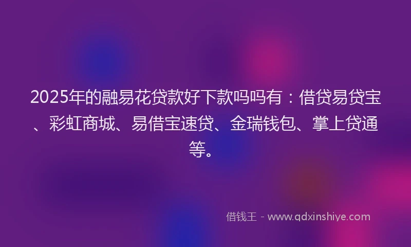 2025年的融易花贷款好下款吗吗有：借贷易贷宝、彩虹商城、易借宝速贷、金瑞钱包、掌上贷通等。