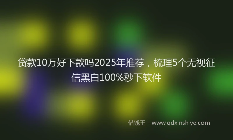 贷款10万好下款吗2025年推荐，梳理5个无视征信黑白100%秒下软件