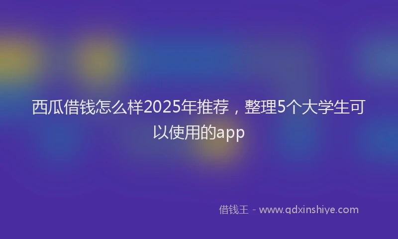 西瓜借钱怎么样2025年推荐，整理5个大学生可以使用的app