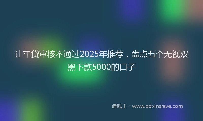 让车贷审核不通过2025年推荐，盘点五个无视双黑下款5000的口子