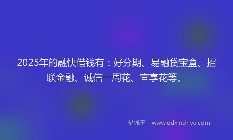 2025年的融快借钱有：好分期、易融贷宝盒、招联金融、诚信一周花、宜享花等。