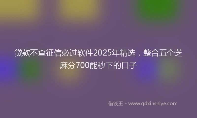 贷款不查征信必过软件2025年精选，整合五个芝麻分700能秒下的口子