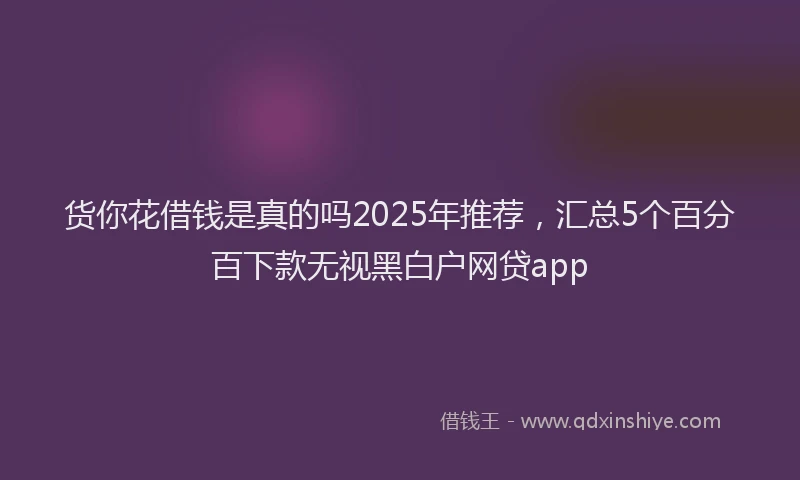 货你花借钱是真的吗2025年推荐，汇总5个百分百下款无视黑白户网贷app