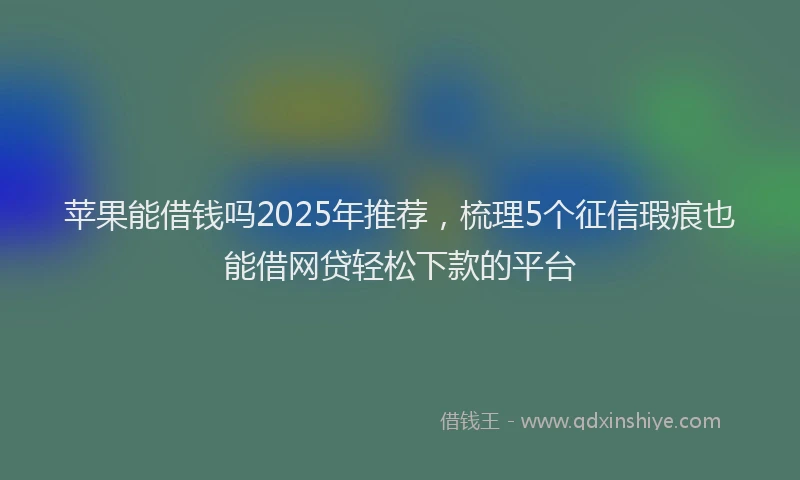 苹果能借钱吗2025年推荐，梳理5个征信瑕疵也能借网贷轻松下款的平台