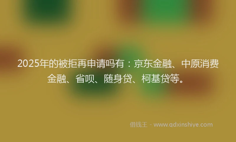 2025年的被拒再申请吗有：京东金融、中原消费金融、省呗、随身贷、柯基贷等。