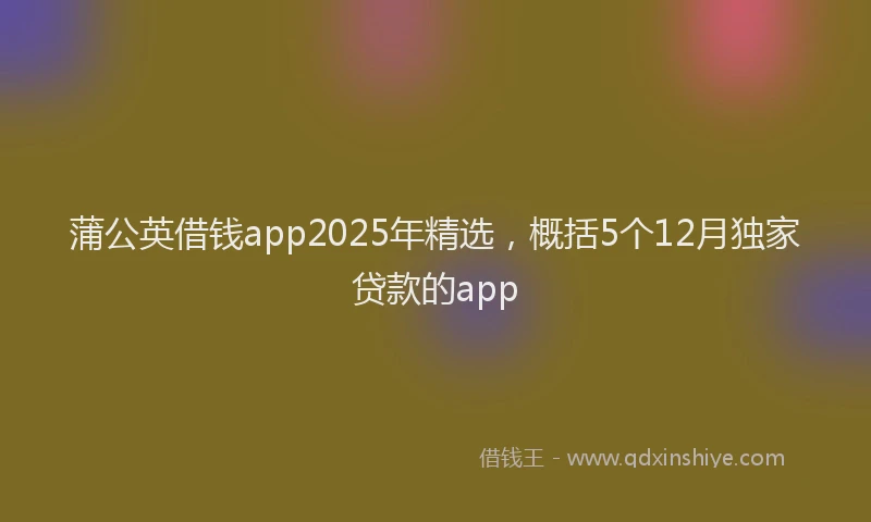 蒲公英借钱app2025年精选，概括5个12月独家贷款的app