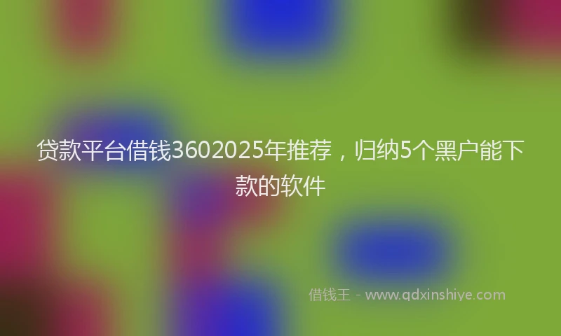 贷款平台借钱3602025年推荐，归纳5个黑户能下款的软件