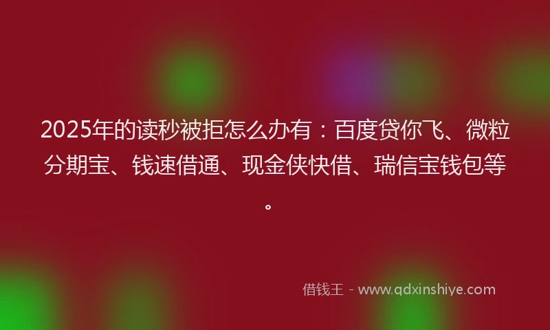 2025年的读秒被拒怎么办有：百度贷你飞、微粒分期宝、钱速借通、现金侠快借、瑞信宝钱包等。