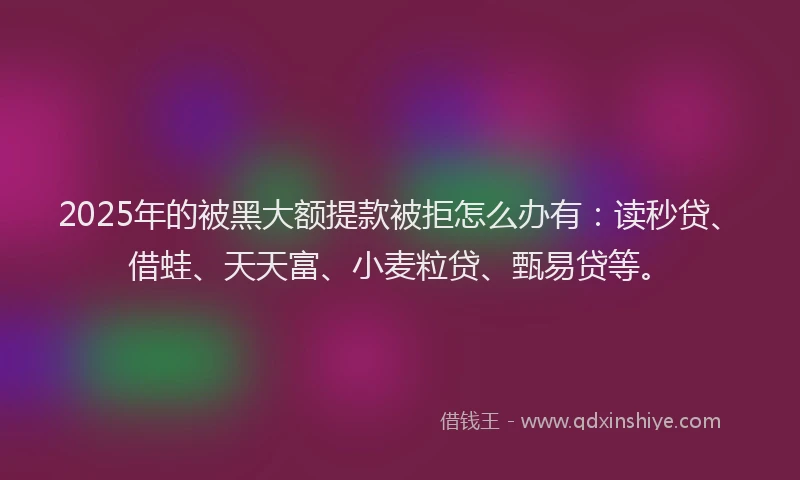 2025年的被黑大额提款被拒怎么办有：读秒贷、借蛙、天天富、小麦粒贷、甄易贷等。