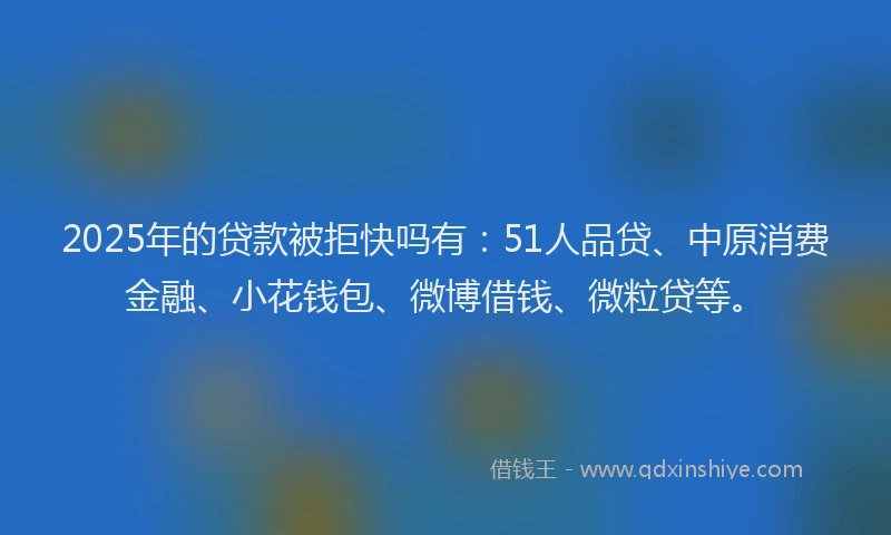 2025年的贷款被拒快吗有：51人品贷、中原消费金融、小花钱包、微博借钱、微粒贷等。