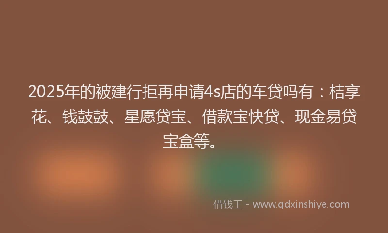 2025年的被建行拒再申请4s店的车贷吗有：桔享花、钱鼓鼓、星愿贷宝、借款宝快贷、现金易贷宝盒等。