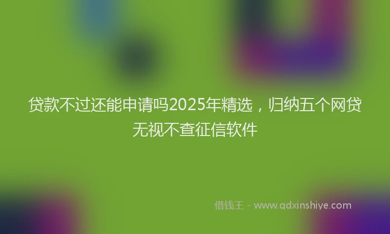 贷款不过还能申请吗2025年精选，归纳五个网贷无视不查征信软件