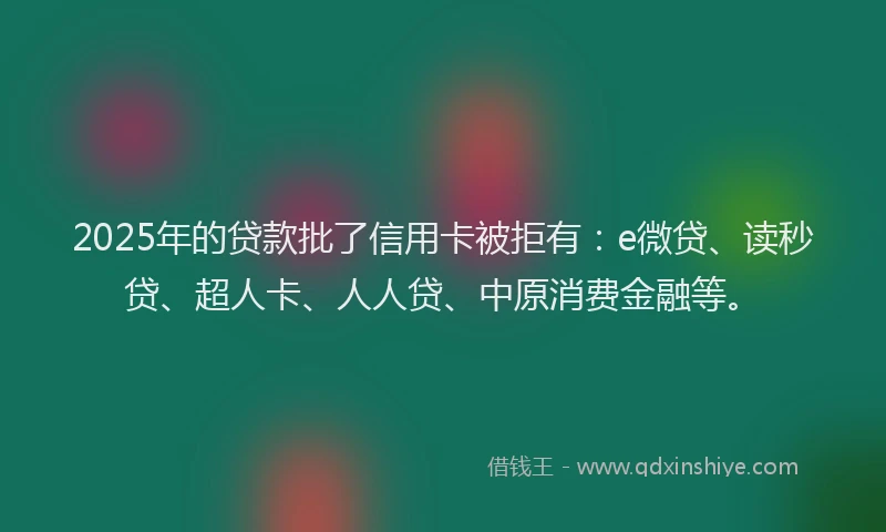 2025年的贷款批了信用卡被拒有：e微贷、读秒贷、超人卡、人人贷、中原消费金融等。