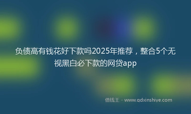 负债高有钱花好下款吗2025年推荐，整合5个无视黑白必下款的网贷app