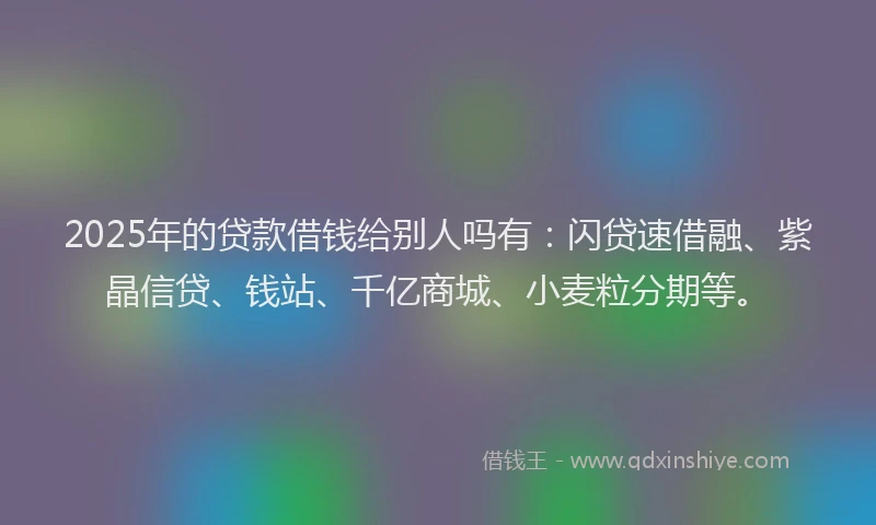 2025年的贷款借钱给别人吗有：闪贷速借融、紫晶信贷、钱站、千亿商城、小麦粒分期等。