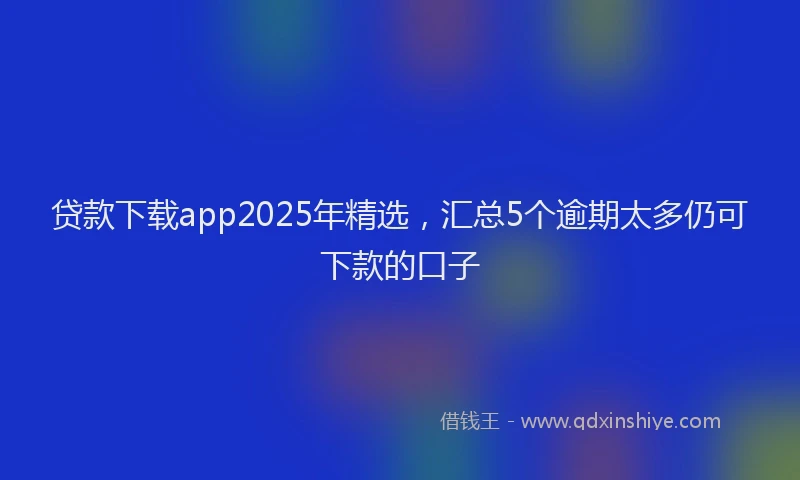 贷款下载app2025年精选，汇总5个逾期太多仍可下款的口子