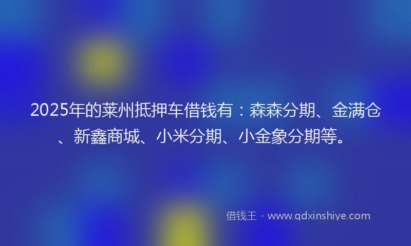 2025年的莱州抵押车借钱有：森森分期、金满仓、新鑫商城、小米分期、小金象分期等。