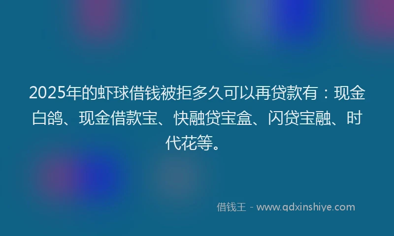 2025年的虾球借钱被拒多久可以再贷款有：现金白鸽、现金借款宝、快融贷宝盒、闪贷宝融、时代花等。